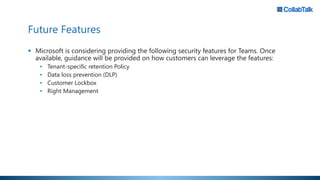 Future Features
 Microsoft is considering providing the following security features for Teams. Once
available, guidance will be provided on how customers can leverage the features:
• Tenant-specific retention Policy
• Data loss prevention (DLP)
• Customer Lockbox
• Right Management
 
