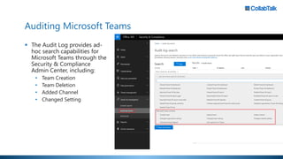 Auditing Microsoft Teams
 The Audit Log provides ad-
hoc search capabilities for
Microsoft Teams through the
Security & Compliance
Admin Center, including:
• Team Creation
• Team Deletion
• Added Channel
• Changed Setting
 
