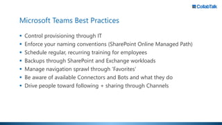 Microsoft Teams Best Practices
 Control provisioning through IT
 Enforce your naming conventions (SharePoint Online Managed Path)
 Schedule regular, recurring training for employees
 Backups through SharePoint and Exchange workloads
 Manage navigation sprawl through ‘Favorites’
 Be aware of available Connectors and Bots and what they do
 Drive people toward following + sharing through Channels
 