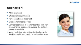 Scenario 1
 Meet Stephanie
 Web developer, millennial
 Personalization is important
 Lives on her mobile device
 Very collaborative, in constant contact with her
team, sharing ideas and discussing the state of
customer projects
 Values real-time interactions, having fun while
working, and is very passionate about her work
 