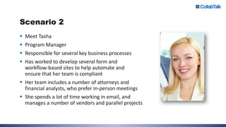 Scenario 2
 Meet Tasha
 Program Manager
 Responsible for several key business processes
 Has worked to develop several form and
workflow-based sites to help automate and
ensure that her team is compliant
 Her team includes a number of attorneys and
financial analysts, who prefer in-person meetings
 She spends a lot of time working in email, and
manages a number of vendors and parallel projects
 