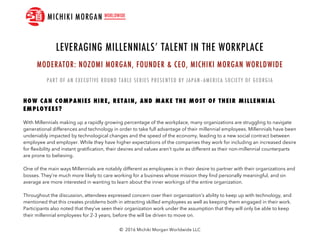 © 2016 Michiki Morgan Worldwide LLC
With Millennials making up a rapidly growing percentage of the workplace, many organizations are struggling to navigate
generational differences and technology in order to take full advantage of their millennial employees. Millennials have been
undeniably impacted by technological changes and the speed of the economy, leading to a new social contract between
employee and employer. While they have higher expectations of the companies they work for including an increased desire
for flexibility and instant gratification, their desires and values aren’t quite as different as their non-millennial counterparts
are prone to believing.
One of the main ways Millennials are notably different as employees is in their desire to partner with their organizations and
bosses. They’re much more likely to care working for a business whose mission they find personally meaningful, and on
average are more interested in wanting to learn about the inner workings of the entire organization.
Throughout the discussion, attendees expressed concern over their organization’s ability to keep up with technology, and
mentioned that this creates problems both in attracting skilled employees as well as keeping them engaged in their work.
Participants also noted that they’ve seen their organization work under the assumption that they will only be able to keep
their millennial employees for 2-3 years, before the will be driven to move on.
 