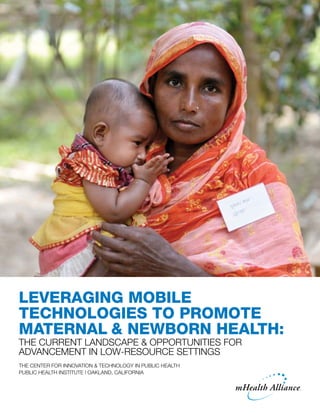 Leveraging Mobile
Technologies to Promote
Maternal & Newborn Health:
The Current Landscape & Opportunities for
Advancement in Low-Resource Settings
The Center for Innovation & Technology in Public Health
Public Health Institute | Oakland, California
 