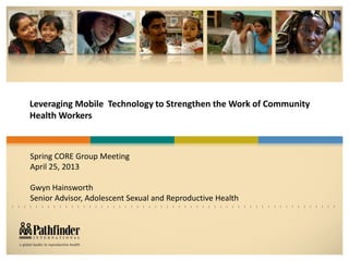 Leveraging Mobile Technology to Strengthen the Work of Community
Health Workers
Spring CORE Group Meeting
April 25, 2013
Gwyn Hainsworth
Senior Advisor, Adolescent Sexual and Reproductive Health
 