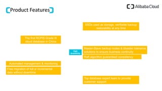 Product Features
High
Availability
SSDs used as storage, verifiable backup
restorability at any time
The first RCPIS Grade III
cloud database in China
Master-Slave backup nodes & disaster tolerance
solutions to ensure business continuity
Automated management & monitoring
Top database expert team to provide
customer support
Raft algorithm guaranteed consistency
Free migration of full or incremental
data without downtime
 