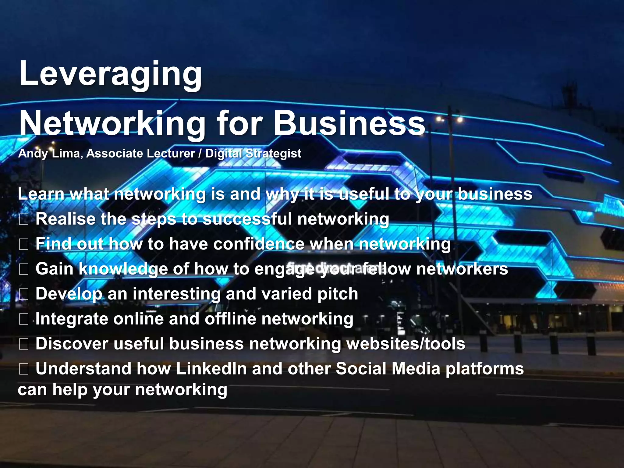 Leveraging 
Networking for Business 
Andy Lima, Associate Lecturer / Digital Strategist 
Learn what networking is and why it is useful to your business 
Realise the steps to successful networking 
Find out how to have confidence when networking 
Gain knowledge of how to engage your fellow networkers 
Develop an interesting and varied pitch 
Integrate online and offline networking 
Discover useful business networking websites/tools 
Understand how LinkedIn and other Social Media platforms 
can help your networking 
 