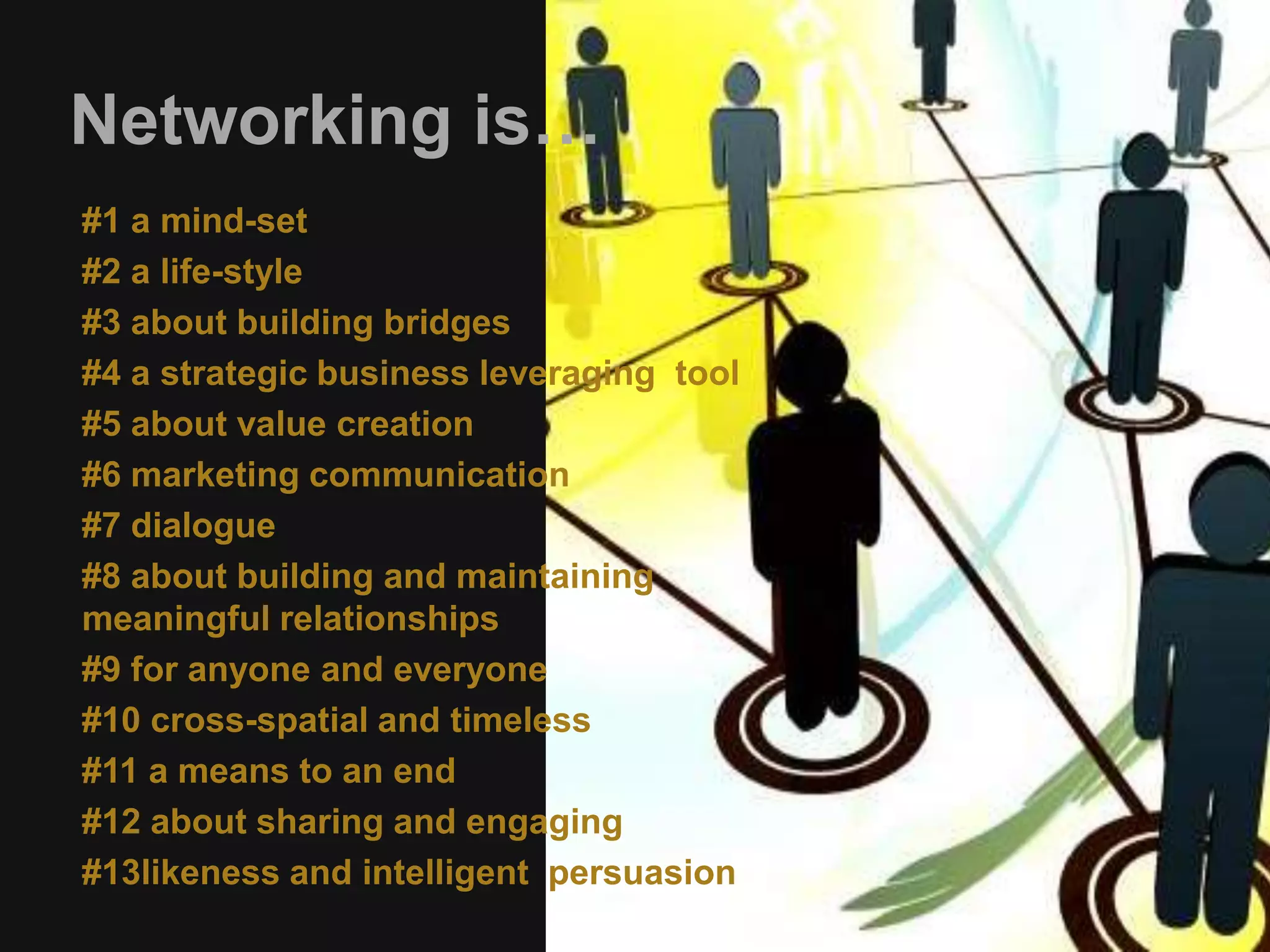 Networking is… 
#1 a mind-set 
#2 a life-style 
#3 about building bridges 
#4 a strategic business leveraging tool 
#5 about value creation 
#6 marketing communication 
#7 dialogue 
#8 about building and maintaining 
meaningful relationships 
#9 for anyone and everyone 
#10 cross-spatial and timeless 
#11 a means to an end 
#12 about sharing and engaging 
#13likeness and intelligent persuasion 
 