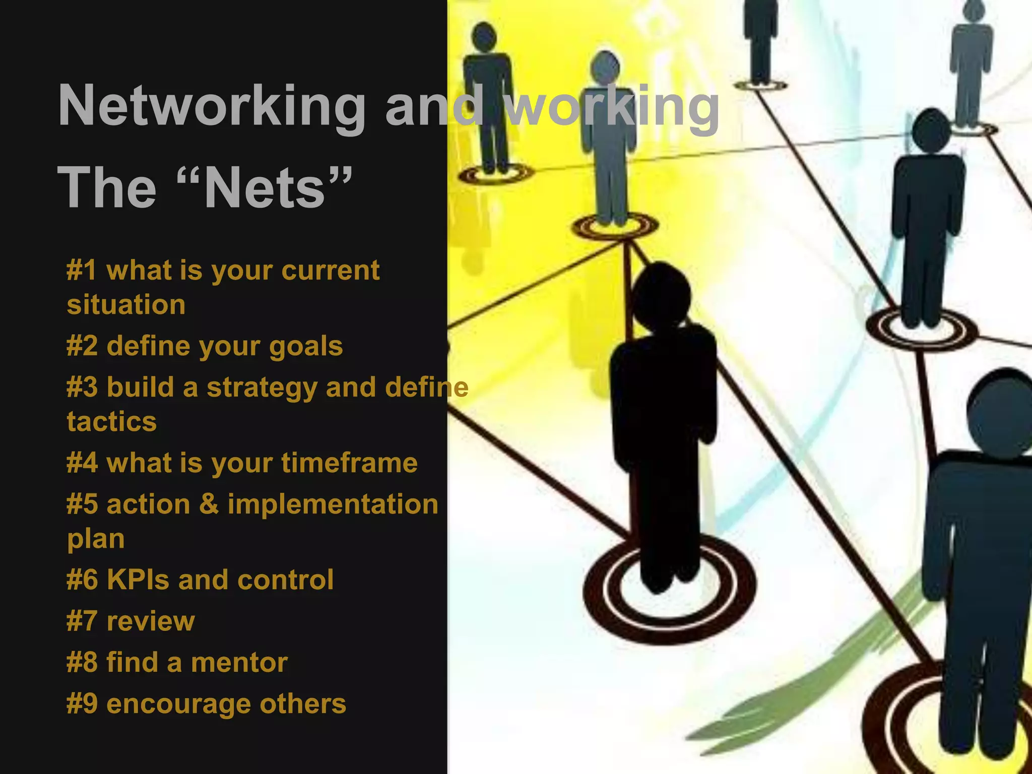 Networking and working 
The “Nets” 
#1 what is your current 
situation 
#2 define your goals 
#3 build a strategy and define 
tactics 
#4 what is your timeframe 
#5 action & implementation 
plan 
#6 KPIs and control 
#7 review 
#8 find a mentor 
#9 encourage others 
 