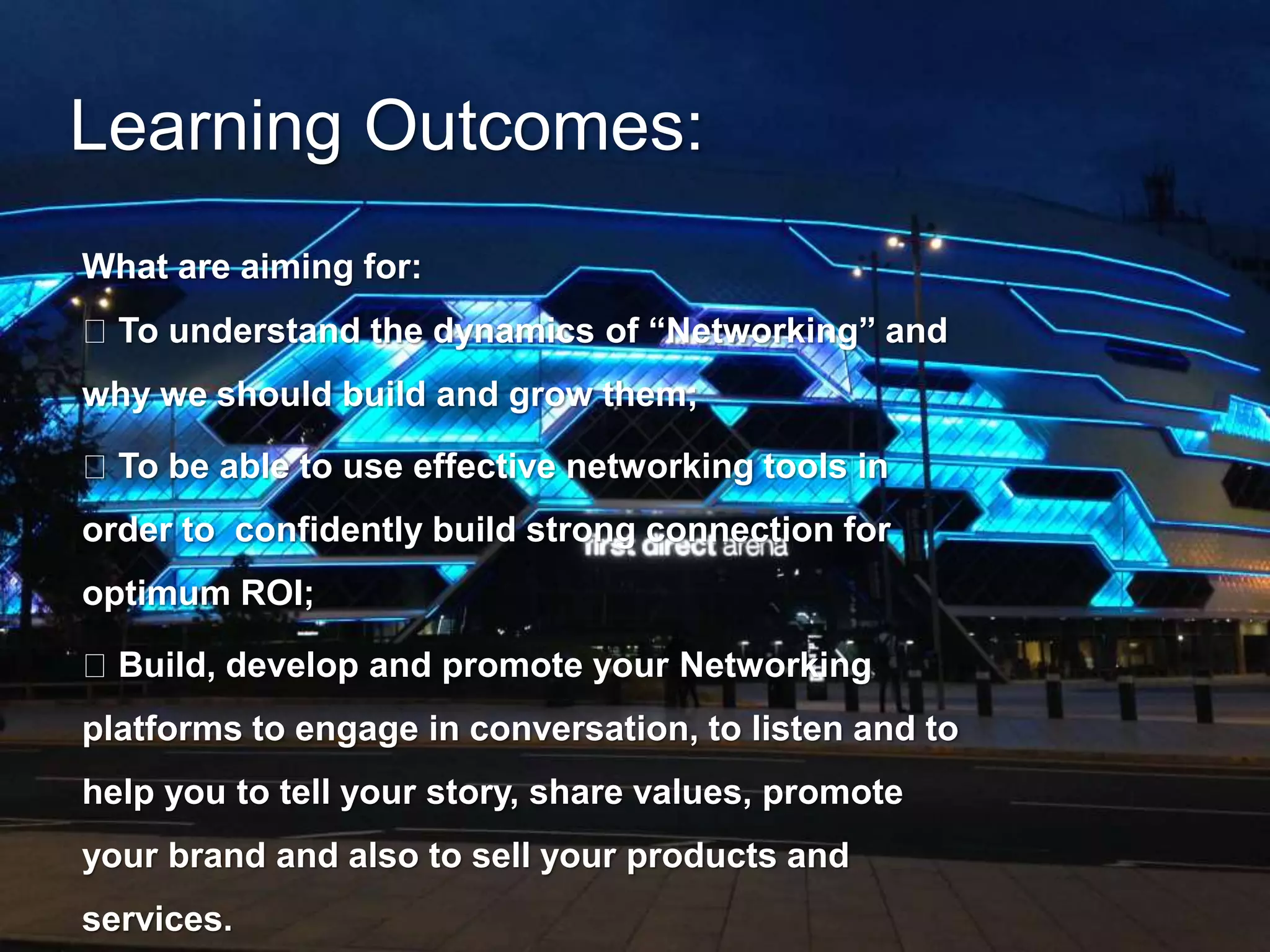 Learning Outcomes: 
What are aiming for: 
To understand the dynamics of “Networking” and 
why we should build and grow them; 
To be able to use effective networking tools in 
order to confidently build strong connection for 
optimum ROI; 
Build, develop and promote your Networking 
platforms to engage in conversation, to listen and to 
help you to tell your story, share values, promote 
your brand and also to sell your products and 
services. 
 