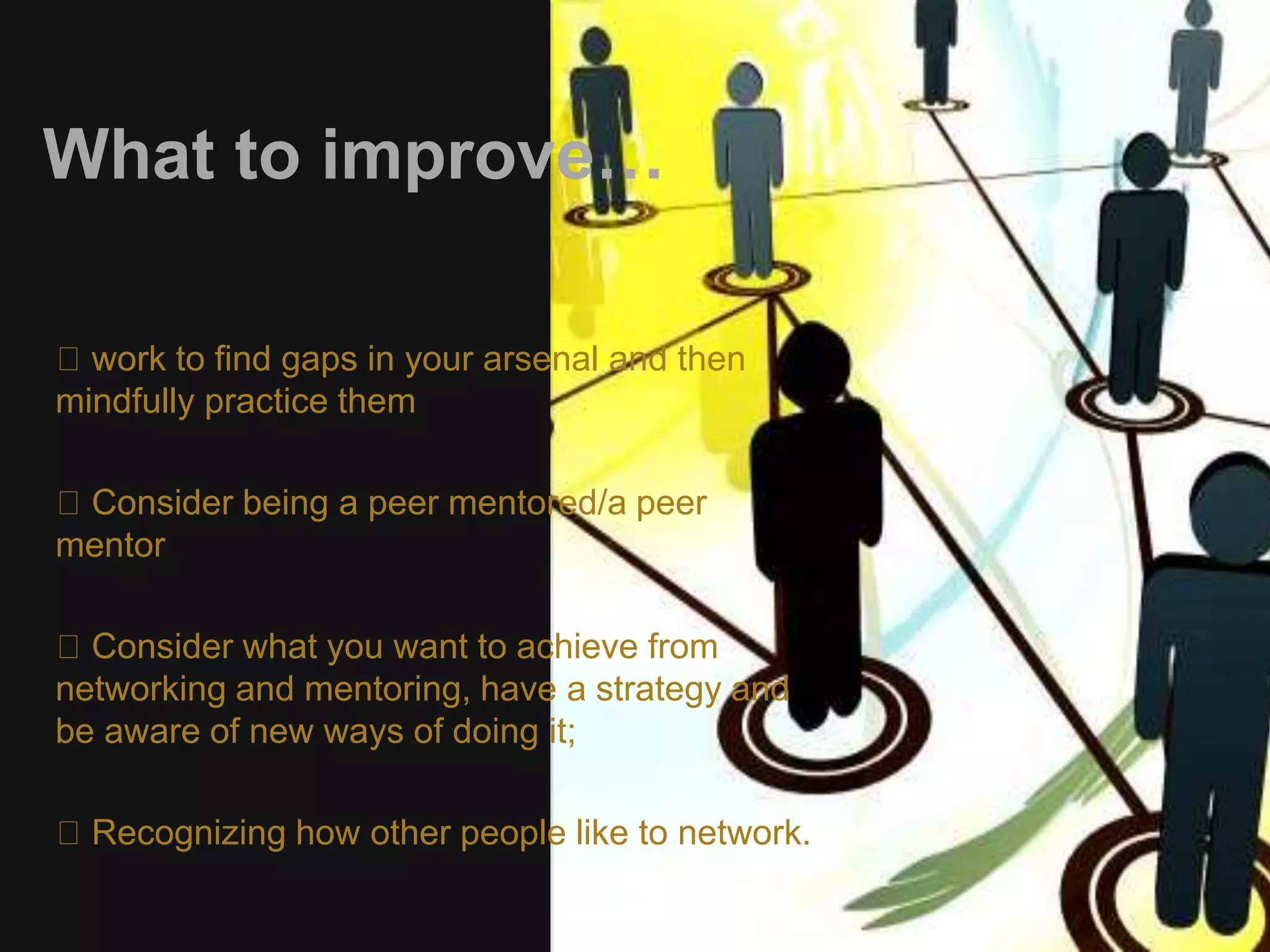 What to improve… 
work to find gaps in your arsenal and then 
mindfully practice them 
Consider being a peer mentored/a peer 
mentor 
Consider what you want to achieve from 
networking and mentoring, have a strategy and 
be aware of new ways of doing it; 
Recognizing how other people like to network. 
 