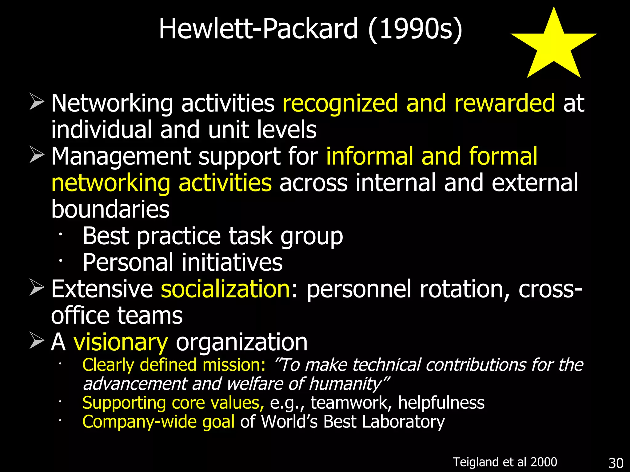 Hewlett-Packard (1990s) Networking activities  recognized and rewarded  at individual and unit levels Management support for  informal and formal   networking activities  across internal and external boundaries Best practice task group Personal initiatives Extensive   socialization : personnel rotation, cross-office teams A  visionary  organization  Clearly defined mission:   ”To make technical contributions for the advancement and welfare of humanity” Supporting core values,  e.g., teamwork, helpfulness Company-wide goal  of World’s Best Laboratory  Teigland et al 2000 
