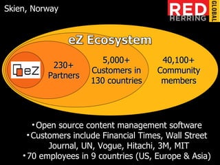 eZ 230+ Partners 40,100+ Community members 5,000+ Customers in 130 countries Open source content management software Customers include Financial Times, Wall Street Journal, UN, Vogue, Hitachi, 3M, MIT 70 employees in 9 countries (US, Europe & Asia) Skien, Norway 