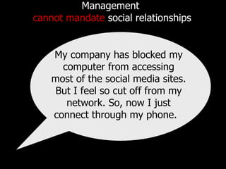 Management  cannot mandate  social relationships My company has blocked my computer from accessing most of the social media sites. But I feel so cut off from my network. So, now I just connect through my phone.  