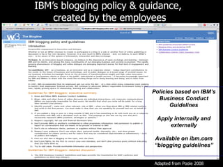 IBM ’s blogging policy & guidance,  created by the employees Policies based on IBM ’s Business Conduct Guidelines Apply internally and externally Available on ibm.com “ blogging guidelines” Adapted from Poole 2008 