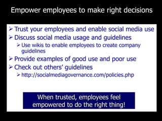 Empower employees to make right decisions Trust your employees and enable social media use Discuss social media usage and guidelines  Use wikis to enable employees to create company guidelines Provide examples of good use and poor use Check out others ’ guidelines http://socialmediagovernance.com/policies.php When trusted, employees feel empowered to do the right thing! 