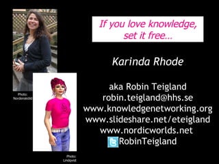 Karinda Rhode aka Robin Teigland [email_address] www.knowledgenetworking.org www.slideshare.net/eteigland www.nordicworlds.net  RobinTeigland Photo: Lindholm, Metro Photo: Nordenskiöld Photo: Lindqvist If you love knowledge, set it free… 