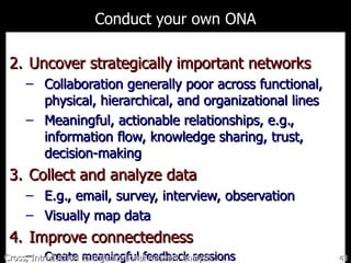 Conduct your own ONA Uncover strategically important networks Collaboration generally poor across  functional, physical, hierarchical, and organizational lines Meaningful, actionable relationships, e.g., information flow, knowledge sharing, trust, decision-making Collect and analyze data E.g., email, survey, interview, observation Visually map data Improve connectedness Create meaningful feedback sessions Cross, Introduction to organizational network analysis 