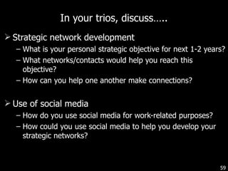 In your trios, discuss….. Strategic network development  What is your personal strategic objective for next 1-2 years? What networks/contacts would help you reach this objective? How can you help one another make connections? Use of social media How do you use social media for work-related purposes? How could you use social media to help you develop your strategic networks? 
