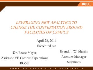 LEVERAGING NEW ANALYTICS TO
CHANGE THE CONVERSATION AROUND
FACILITIES ON CAMPUS
April 28, 2016
Presented by:
Dr. Bruce Meyer
Assistant VP Campus Operations
BGSU
Brendon W. Martin
Account Manager
Sightlines
 