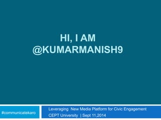 HI, I AM 
@KUMARMANISH9 
Leveraging New Media Platform for Civic Engagement 
CEPT University | Sept 11,2014 
#communicatekaro 
 