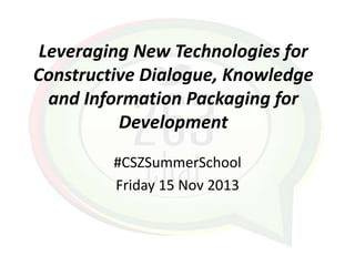 Leveraging New Technologies for
Constructive Dialogue, Knowledge
and Information Packaging for
Development
#CSZSummerSchool
Friday 15 Nov 2013

 