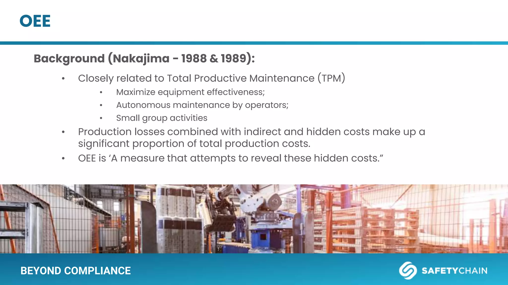 BEYOND COMPLIANCE
OEE
Background (Nakajima - 1988 & 1989):
• Closely related to Total Productive Maintenance (TPM)
• Maximize equipment effectiveness;
• Autonomous maintenance by operators;
• Small group activities
• Production losses combined with indirect and hidden costs make up a
significant proportion of total production costs.
• OEE is ‘A measure that attempts to reveal these hidden costs.”
 