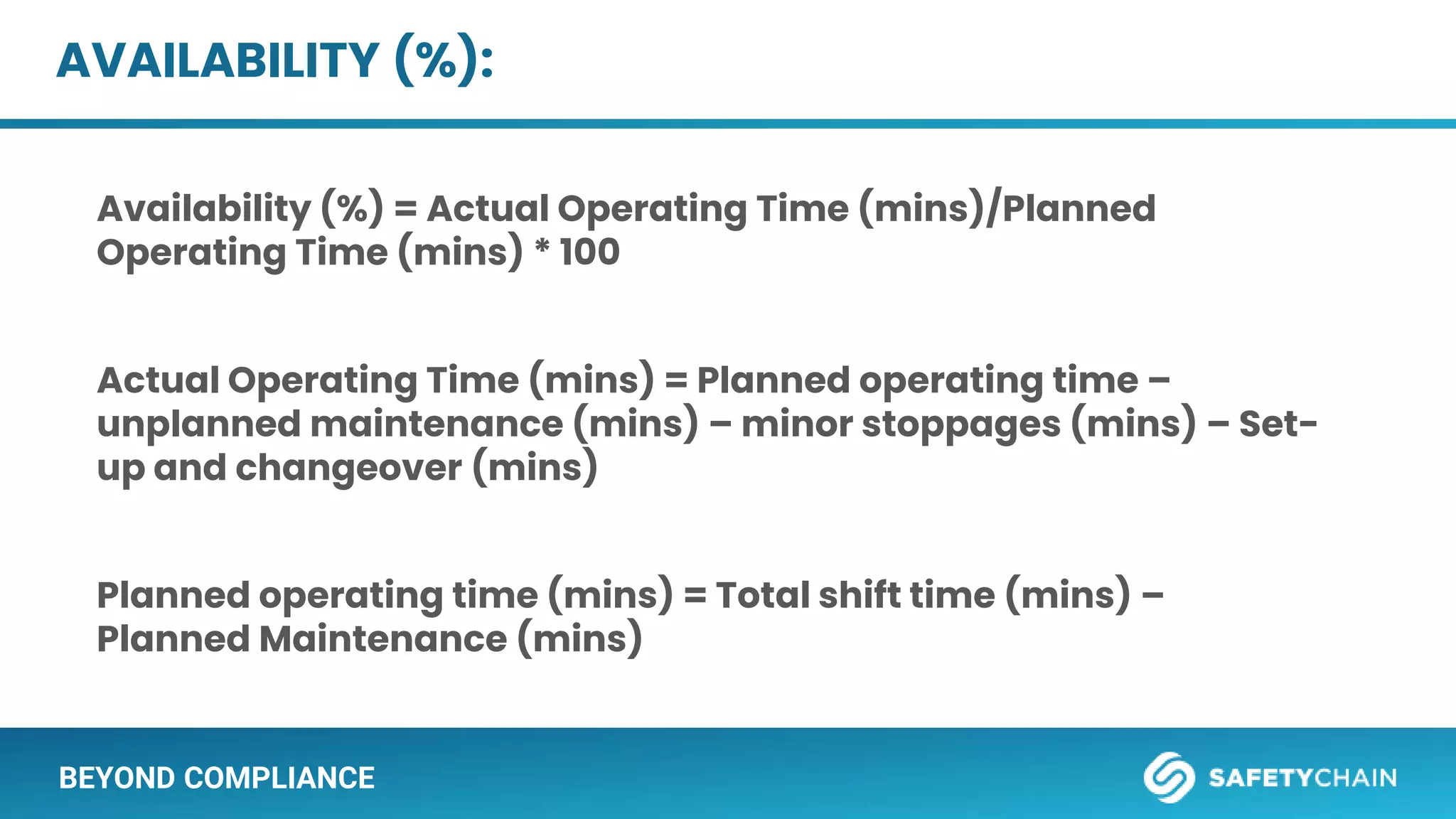BEYOND COMPLIANCE
AVAILABILITY (%):
Availability (%) = Actual Operating Time (mins)/Planned
Operating Time (mins) * 100
Actual Operating Time (mins) = Planned operating time –
unplanned maintenance (mins) – minor stoppages (mins) – Set-
up and changeover (mins)
Planned operating time (mins) = Total shift time (mins) –
Planned Maintenance (mins)
 