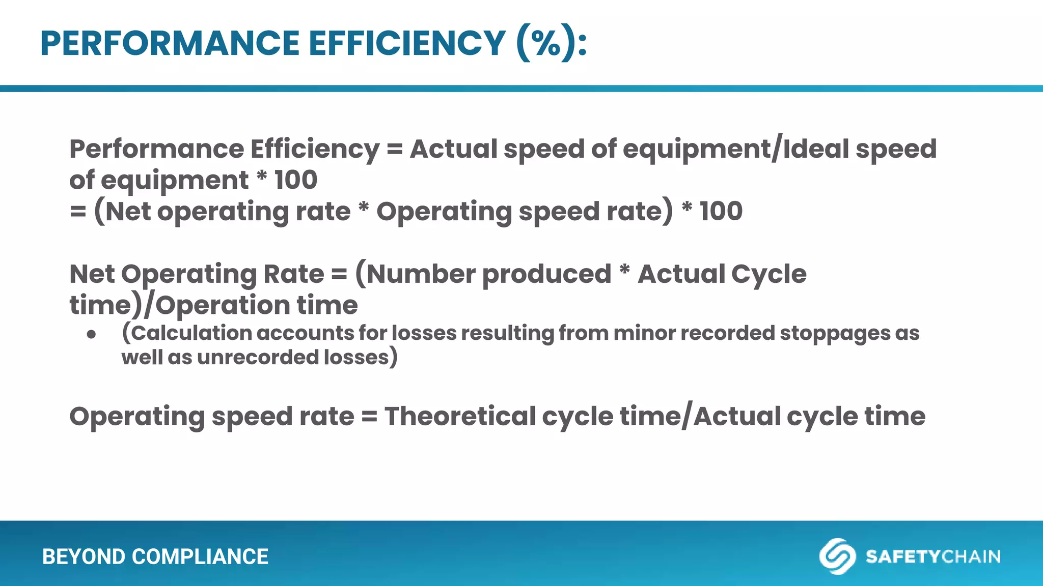 BEYOND COMPLIANCE
PERFORMANCE EFFICIENCY (%):
Performance Efficiency = Actual speed of equipment/Ideal speed
of equipment * 100
= (Net operating rate * Operating speed rate) * 100
Net Operating Rate = (Number produced * Actual Cycle
time)/Operation time
● (Calculation accounts for losses resulting from minor recorded stoppages as
well as unrecorded losses)
Operating speed rate = Theoretical cycle time/Actual cycle time
 