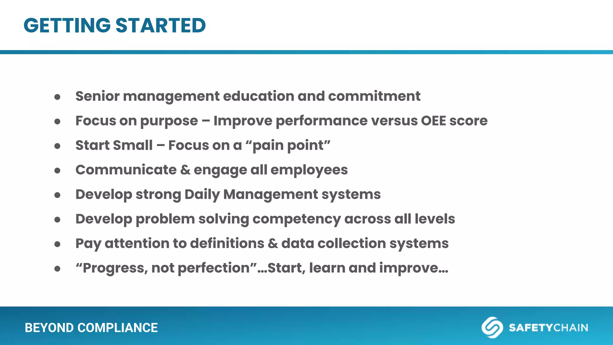 BEYOND COMPLIANCE
GETTING STARTED
● Senior management education and commitment
● Focus on purpose – Improve performance versus OEE score
● Start Small – Focus on a “pain point”
● Communicate & engage all employees
● Develop strong Daily Management systems
● Develop problem solving competency across all levels
● Pay attention to definitions & data collection systems
● “Progress, not perfection”…Start, learn and improve…
 