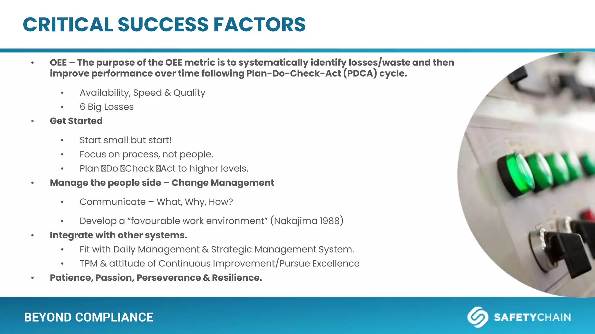 BEYOND COMPLIANCE
CRITICAL SUCCESS FACTORS
• OEE – The purpose of the OEE metric is to systematically identify losses/waste and then
improve performance over time following Plan-Do-Check-Act (PDCA) cycle.
• Availability, Speed & Quality
• 6 Big Losses
• Get Started
• Start small but start!
• Focus on process, not people.
• Plan 🡪Do 🡪Check 🡪Act to higher levels.
• Manage the people side – Change Management
• Communicate – What, Why, How?
• Develop a “favourable work environment” (Nakajima 1988)
• Integrate with other systems.
• Fit with Daily Management & Strategic Management System.
• TPM & attitude of Continuous Improvement/Pursue Excellence
• Patience, Passion, Perseverance & Resilience.
D
 