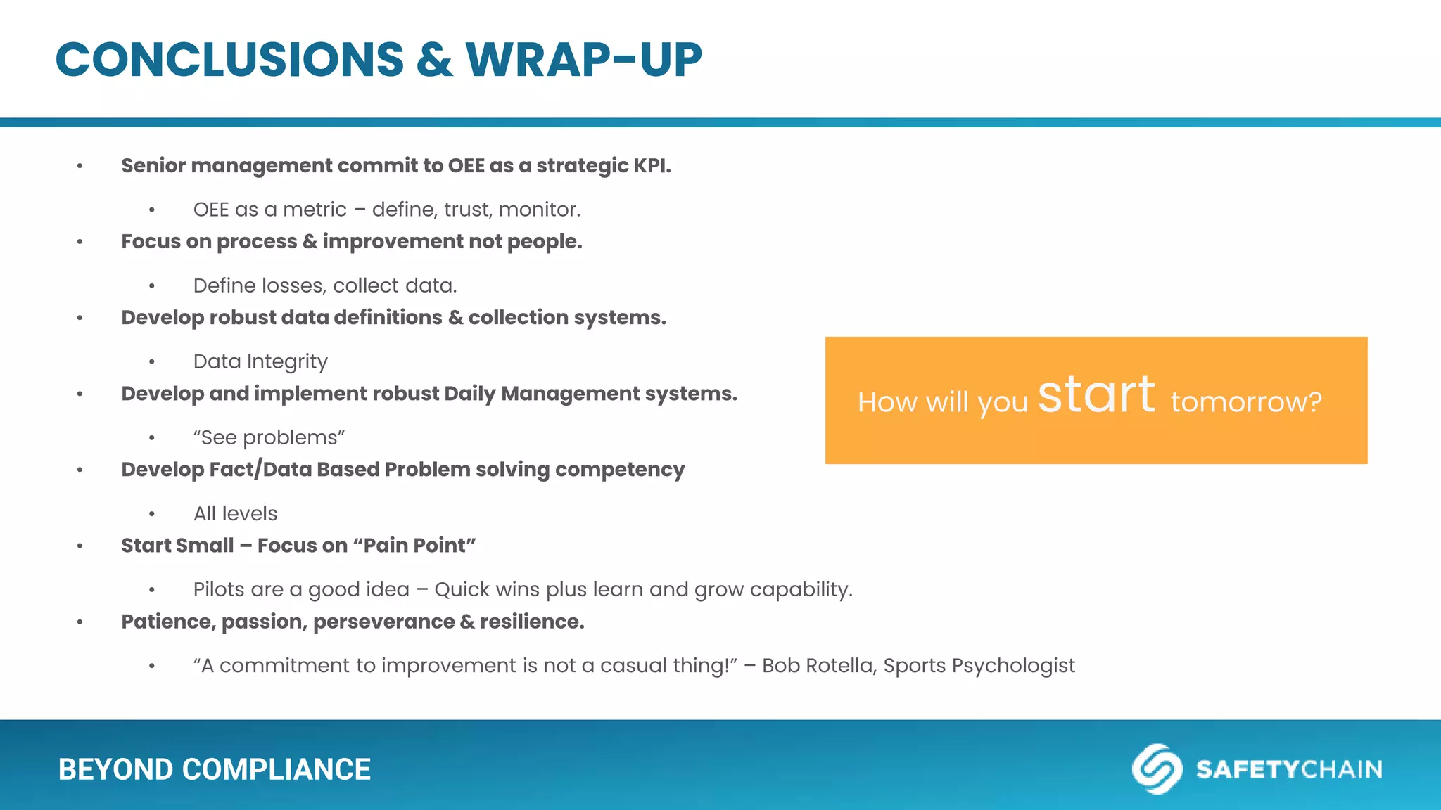 BEYOND COMPLIANCE
• Senior management commit to OEE as a strategic KPI.
• OEE as a metric – define, trust, monitor.
• Focus on process & improvement not people.
• Define losses, collect data.
• Develop robust data definitions & collection systems.
• Data Integrity
• Develop and implement robust Daily Management systems.
• “See problems”
• Develop Fact/Data Based Problem solving competency
• All levels
• Start Small – Focus on “Pain Point”
• Pilots are a good idea – Quick wins plus learn and grow capability.
• Patience, passion, perseverance & resilience.
• “A commitment to improvement is not a casual thing!” – Bob Rotella, Sports Psychologist
How will you start tomorrow?
CONCLUSIONS & WRAP-UP
 