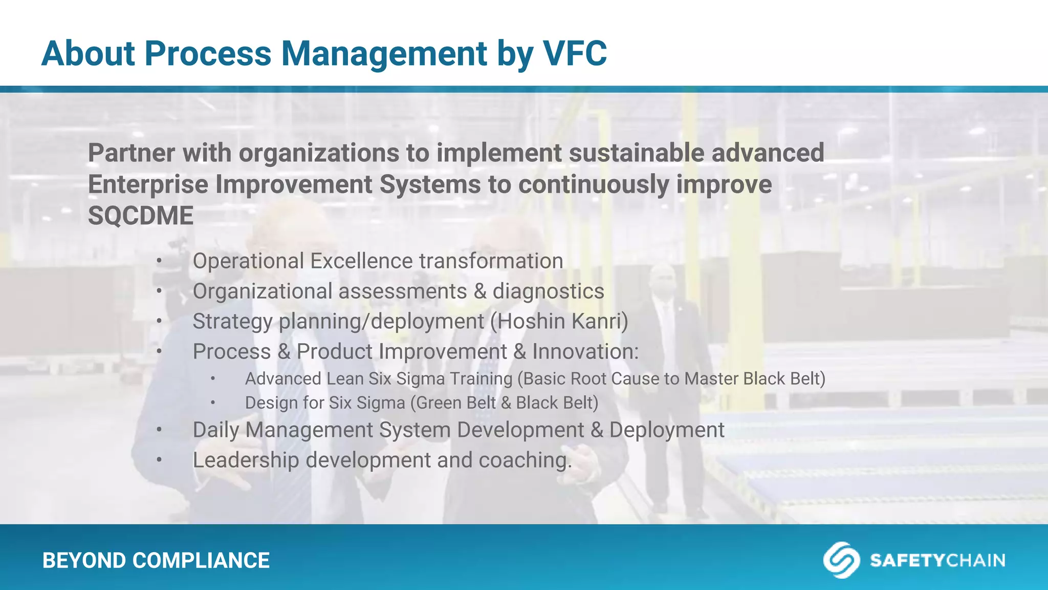 BEYOND COMPLIANCE
About Process Management by VFC
Partner with organizations to implement sustainable advanced
Enterprise Improvement Systems to continuously improve
SQCDME
• Operational Excellence transformation
• Organizational assessments & diagnostics
• Strategy planning/deployment (Hoshin Kanri)
• Process & Product Improvement & Innovation:
• Advanced Lean Six Sigma Training (Basic Root Cause to Master Black Belt)
• Design for Six Sigma (Green Belt & Black Belt)
• Daily Management System Development & Deployment
• Leadership development and coaching.
 