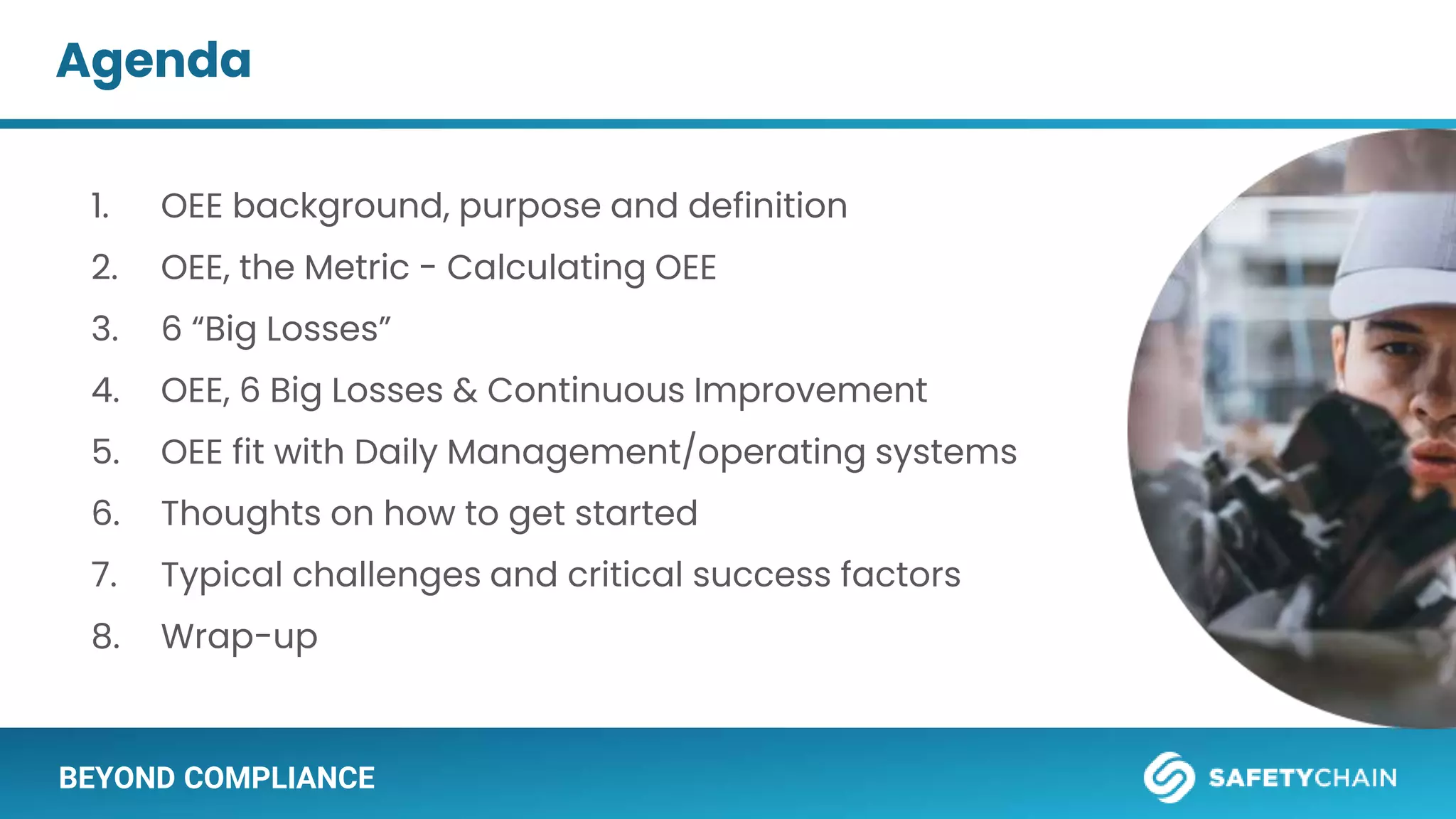 BEYOND COMPLIANCE
Agenda
1. OEE background, purpose and definition
2. OEE, the Metric - Calculating OEE
3. 6 “Big Losses”
4. OEE, 6 Big Losses & Continuous Improvement
5. OEE fit with Daily Management/operating systems
6. Thoughts on how to get started
7. Typical challenges and critical success factors
8. Wrap-up
 