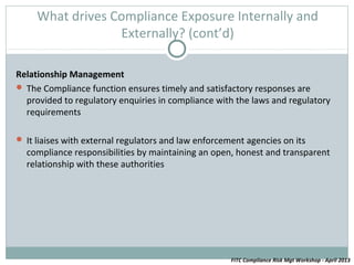 What drives Compliance Exposure Internally and
                  Externally? (cont’d)

Relationship Management
 The Compliance function ensures timely and satisfactory responses are
  provided to regulatory enquiries in compliance with the laws and regulatory
  requirements

 It liaises with external regulators and law enforcement agencies on its
  compliance responsibilities by maintaining an open, honest and transparent
  relationship with these authorities




                                                      FITC Compliance Risk Mgt Workshop - April 2013
 