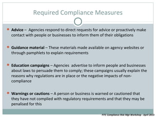 Required Compliance Measures

 Advice – Agencies respond to direct requests for advice or proactively make
  contact with people or businesses to inform them of their obligations

 Guidance material – These materials made available on agency websites or
  through pamphlets to explain requirements

 Education campaigns – Agencies advertise to inform people and businesses
  about laws to persuade them to comply; these campaigns usually explain the
  reasons why regulations are in place or the negative impacts of non-
  compliance

 Warnings or cautions – A person or business is warned or cautioned that
  they have not complied with regulatory requirements and that they may be
  penalised for this

                                                     FITC Compliance Risk Mgt Workshop - April 2013
 
