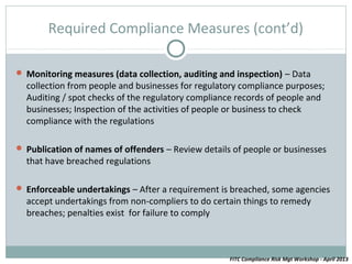 Required Compliance Measures (cont’d)

 Monitoring measures (data collection, auditing and inspection) – Data
  collection from people and businesses for regulatory compliance purposes;
  Auditing / spot checks of the regulatory compliance records of people and
  businesses; Inspection of the activities of people or business to check
  compliance with the regulations

 Publication of names of offenders – Review details of people or businesses
  that have breached regulations

 Enforceable undertakings – After a requirement is breached, some agencies
  accept undertakings from non-compliers to do certain things to remedy
  breaches; penalties exist for failure to comply



                                                    FITC Compliance Risk Mgt Workshop - April 2013
 