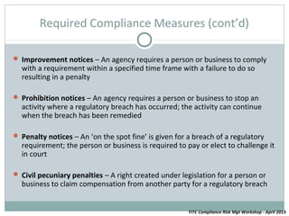 Required Compliance Measures (cont’d)

 Improvement notices – An agency requires a person or business to comply
  with a requirement within a specified time frame with a failure to do so
  resulting in a penalty

 Prohibition notices – An agency requires a person or business to stop an
  activity where a regulatory breach has occurred; the activity can continue
  when the breach has been remedied

 Penalty notices – An ‘on the spot fine’ is given for a breach of a regulatory
  requirement; the person or business is required to pay or elect to challenge it
  in court

 Civil pecuniary penalties – A right created under legislation for a person or
  business to claim compensation from another party for a regulatory breach


                                                       FITC Compliance Risk Mgt Workshop - April 2013
 