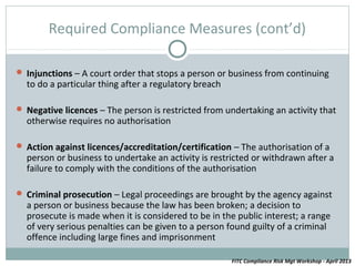 Required Compliance Measures (cont’d)

 Injunctions – A court order that stops a person or business from continuing
  to do a particular thing after a regulatory breach

 Negative licences – The person is restricted from undertaking an activity that
  otherwise requires no authorisation

 Action against licences/accreditation/certification – The authorisation of a
  person or business to undertake an activity is restricted or withdrawn after a
  failure to comply with the conditions of the authorisation

 Criminal prosecution – Legal proceedings are brought by the agency against
  a person or business because the law has been broken; a decision to
  prosecute is made when it is considered to be in the public interest; a range
  of very serious penalties can be given to a person found guilty of a criminal
  offence including large fines and imprisonment

                                                       FITC Compliance Risk Mgt Workshop - April 2013
 