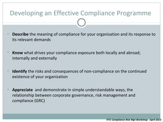 Developing an Effective Compliance Programme

• Describe the meaning of compliance for your organisation and its response to
  its relevant demands

• Know what drives your compliance exposure both locally and abroad;
  internally and externally

• Identify the risks and consequences of non-compliance on the continued
  existence of your organization

• Appreciate and demonstrate in simple understandable ways, the
  relationship between corporate governance, risk management and
  compliance (GRC)



                                                    FITC Compliance Risk Mgt Workshop - April 2013
 