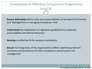 Developing an Effective Compliance Programme
                        (cont’d)

• Ensure delineation of the roles and responsibilities of the Board of Directors
  and Management in managing Compliance Risk

• Understand the implications of regulatory guidelines for corporate
  accountability and ethical behaviour

• Develop an effective fit-for-purpose compliance


• Ensure full integration of the organization’s ERM in optimising relevant
  structures and procedures for both compliance and proactive risk
  management




                                                      FITC Compliance Risk Mgt Workshop - April 2013
 