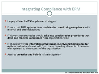 Integrating Compliance with ERM

 Largely driven by IT Compliance strategies

 Ensure that ERM systems have modules for monitoring compliance with
  internal and external policies

 IT Governance strategies should take into consideration procedures that
  drive and monitor Compliance risks organization-wide

 IT should drive the integration of Governance, ERM and Compliance for
  optimal output and value add from these three key elements of business
  management to the success of the organization

 Assures proactive and holistic risk management




                                                   FITC Compliance Risk Mgt Workshop - April 2013
 
