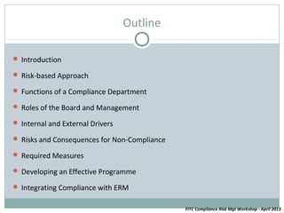 Outline

 Introduction

 Risk-based Approach

 Functions of a Compliance Department

 Roles of the Board and Management

 Internal and External Drivers

 Risks and Consequences for Non-Compliance

 Required Measures

 Developing an Effective Programme

 Integrating Compliance with ERM


                                              FITC Compliance Risk Mgt Workshop - April 2013
 
