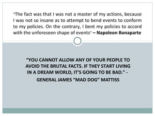 “The fact was that I was not a master of my actions, because
I was not so insane as to attempt to bend events to conform
to my policies. On the contrary, I bent my policies to accord
with the unforeseen shape of events” – Napoleon Bonaparte




       “YOU CANNOT ALLOW ANY OF YOUR PEOPLE TO
       AVOID THE BRUTAL FACTS. IF THEY START LIVING
        IN A DREAM WORLD, IT’S GOING TO BE BAD.” -
            GENERAL JAMES “MAD DOG” MATTISS
 