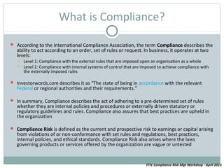 What is Compliance?

 According to the International Compliance Association, the term Compliance describes the
   ability to act according to an order, set of rules or request. In business, it operates at two
   levels:
      Level 1: Compliance with the external rules that are imposed upon an organisation as a whole
      Level 2: Compliance with internal systems of control that are imposed to achieve compliance with
       the externally imposed rules

 Investorwords.com describes it as “The state of being in accordance with the relevant
   Federal or regional authorities and their requirements.”

 In summary, Compliance describes the act of adhering to a pre-determined set of rules
   whether they are internal policies and procedures or externally driven statutory or
   regulatory guidelines and rules. Compliance also assures that best practices are upheld in
   the organization

 Compliance Risk is defined as the current and prospective risk to earnings or capital arising
   from violations of or non-conformance with set rules and regulations, best practices,
   internal policies, and ethical standards. Compliance Risk also arises where the laws
   governing products or services offered by the organization are vague or untested


                                                                      FITC Compliance Risk Mgt Workshop - April 2013
 