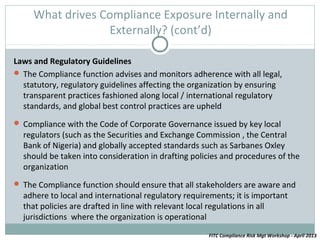 What drives Compliance Exposure Internally and
                  Externally? (cont’d)

Laws and Regulatory Guidelines
 The Compliance function advises and monitors adherence with all legal,
  statutory, regulatory guidelines affecting the organization by ensuring
  transparent practices fashioned along local / international regulatory
  standards, and global best control practices are upheld
 Compliance with the Code of Corporate Governance issued by key local
  regulators (such as the Securities and Exchange Commission , the Central
  Bank of Nigeria) and globally accepted standards such as Sarbanes Oxley
  should be taken into consideration in drafting policies and procedures of the
  organization
 The Compliance function should ensure that all stakeholders are aware and
  adhere to local and international regulatory requirements; it is important
  that policies are drafted in line with relevant local regulations in all
  jurisdictions where the organization is operational
                                                     FITC Compliance Risk Mgt Workshop - April 2013
 