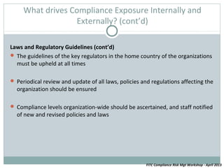 What drives Compliance Exposure Internally and
                  Externally? (cont’d)

Laws and Regulatory Guidelines (cont’d)
 The guidelines of the key regulators in the home country of the organizations
  must be upheld at all times

 Periodical review and update of all laws, policies and regulations affecting the
  organization should be ensured

 Compliance levels organization-wide should be ascertained, and staff notified
  of new and revised policies and laws




                                                      FITC Compliance Risk Mgt Workshop - April 2013
 