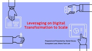Leveraging on Digital
Transformation to Scale
Prepared and Presented by: Daniel Owusu
Ecosystem Lead, Ghana Tech Lab
 