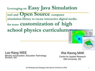 Leveraging on  Easy Java Simulation  tool and  Open Source  computer simulation library to create interactive digital media for mass  customization of high school physics curriculum   Loo Kang WEE Ministry of Education, Education Technology Division, SG 3rd Redesigning Pedagogy International Conference 2009   Wai Keong MAK Centre for Applied Research SiM University, SG  