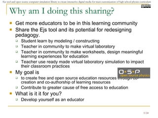 Why am I doing this sharing? Get more educators to be in this learning community  Share the Ejs tool and its potential for redesigning pedagogy. Student learn by modeling / constructing Teacher in community to make virtual laboratory Teacher in community to make worksheets, design meaningful learning experiences for education Teacher use ready made virtual laboratory simulation to impact their classroom practices My goal is  to create free and open source education resources through co-creation and co-authorship of learning resources  Contribute to greater cause of free access to education What is it it for you? Develop yourself as an educator 