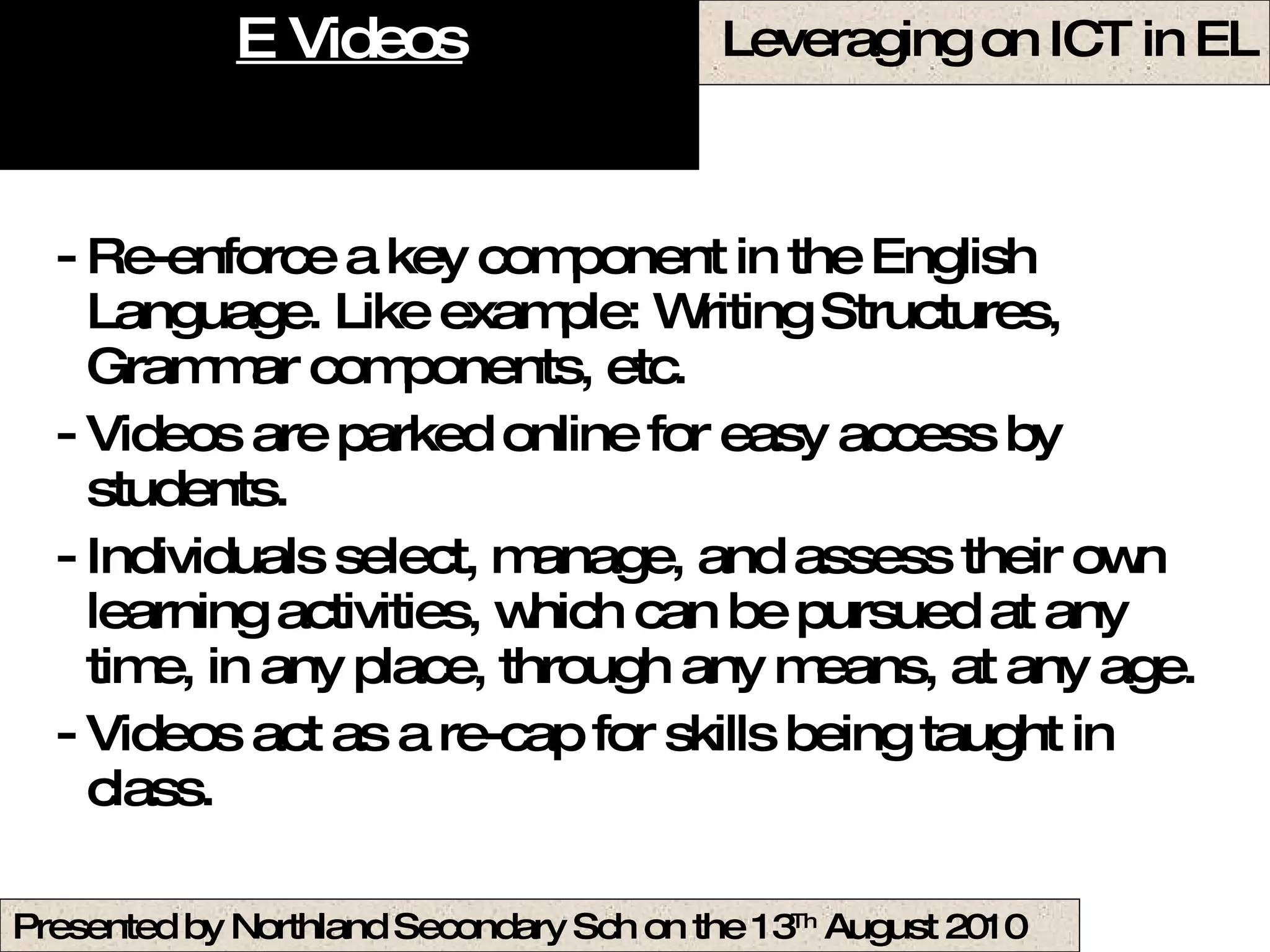 E Videos Re-enforce a key component in the English Language. Like example: Writing Structures, Grammar components, etc. Videos are parked online for easy access by students. Individuals select, manage, and assess their own learning activities, which can be pursued at any time, in any place, through any means, at any age.  Videos act as a re-cap for skills being taught in class.  